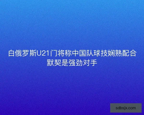 白俄罗斯U21门将称中国队球技娴熟配合默契是强劲对手