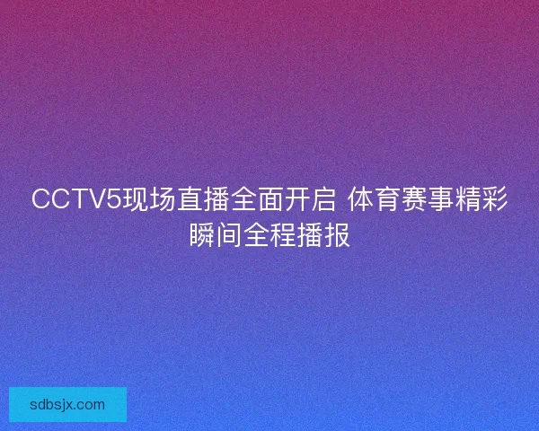 CCTV5现场直播全面开启 体育赛事精彩瞬间全程播报