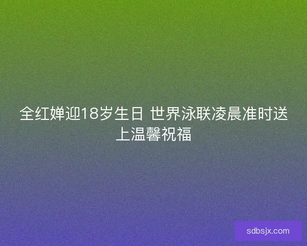 全红婵迎18岁生日 世界泳联凌晨准时送上温馨祝福