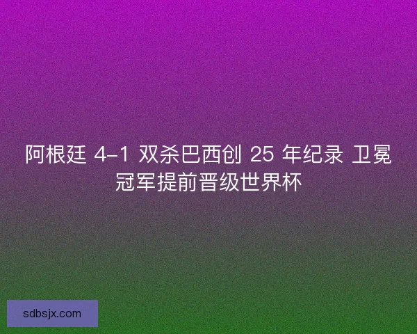 阿根廷 4-1 双杀巴西创 25 年纪录 卫冕冠军提前晋级世界杯