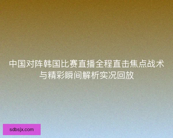 中国对阵韩国比赛直播全程直击焦点战术与精彩瞬间解析实况回放