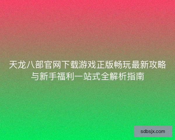 天龙八部官网下载游戏正版畅玩最新攻略与新手福利一站式全解析指南