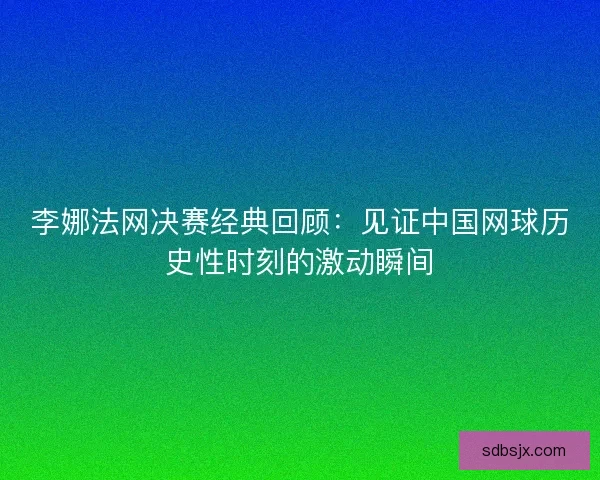 李娜法网决赛经典回顾：见证中国网球历史性时刻的激动瞬间