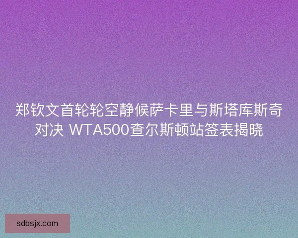 郑钦文首轮轮空静候萨卡里与斯塔库斯奇对决 WTA500查尔斯顿站签表揭晓