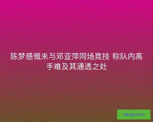 陈梦感慨未与邓亚萍同场竞技 称队内高手难及其通透之处