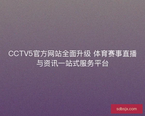 CCTV5官方网站全面升级 体育赛事直播与资讯一站式服务平台