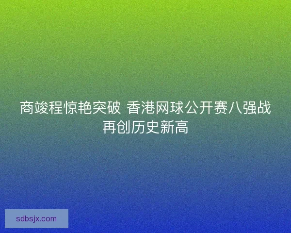 商竣程惊艳突破 香港网球公开赛八强战再创历史新高