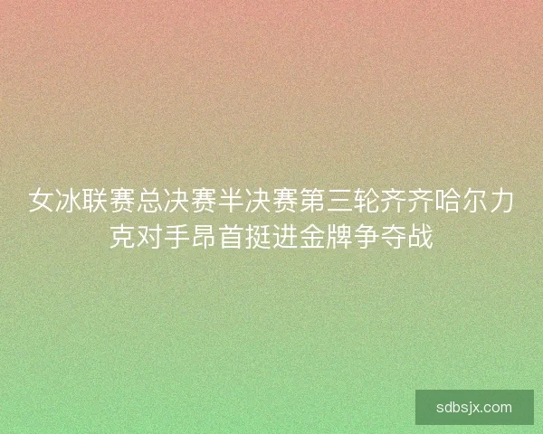 女冰联赛总决赛半决赛第三轮齐齐哈尔力克对手昂首挺进金牌争夺战